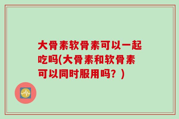 大骨素软骨素可以一起吃吗(大骨素和软骨素可以同时服用吗？)