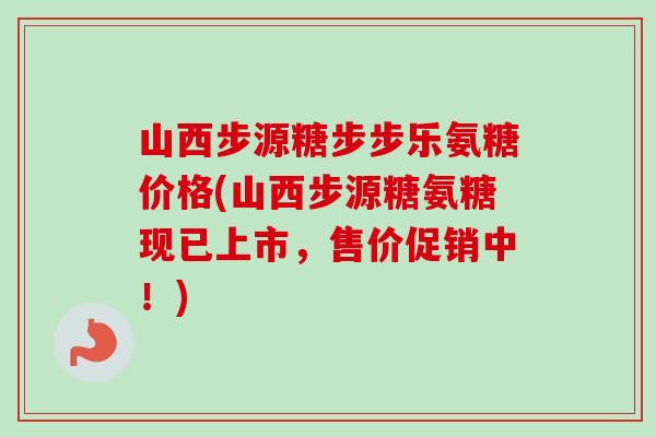 山西步源糖步步乐氨糖价格(山西步源糖氨糖现已上市，售价促销中！)