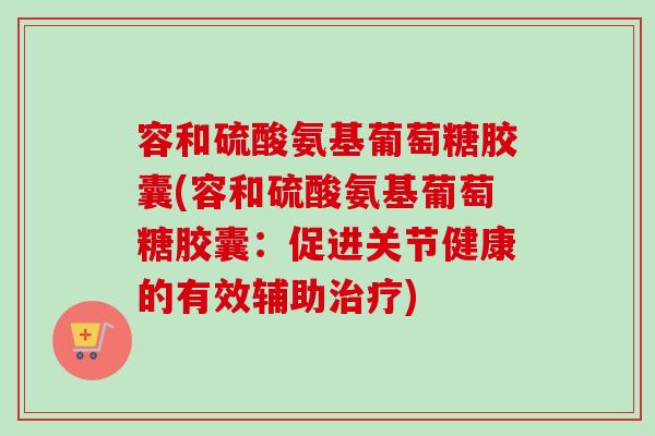 容和硫酸氨基葡萄糖胶囊(容和硫酸氨基葡萄糖胶囊：促进关节健康的有效辅助治疗)