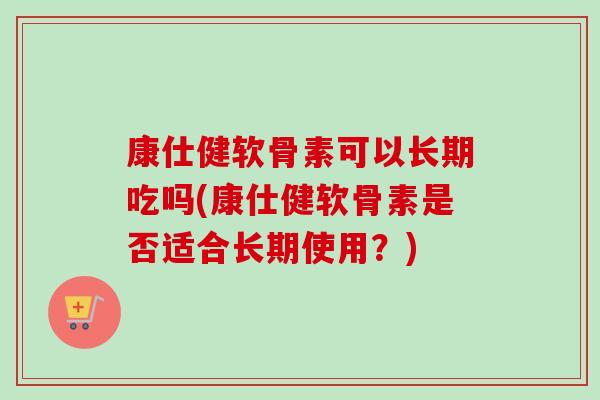 康仕健软骨素可以长期吃吗(康仕健软骨素是否适合长期使用？)