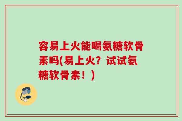 容易上火能喝氨糖软骨素吗(易上火？试试氨糖软骨素！)