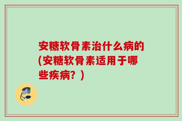 安糖软骨素治什么病的(安糖软骨素适用于哪些疾病？)