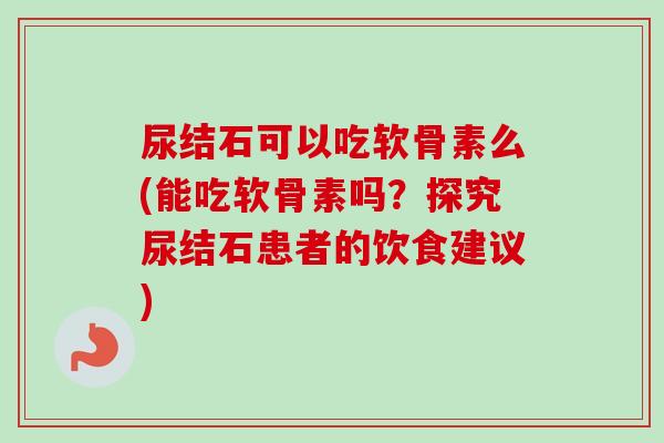 尿结石可以吃软骨素么(能吃软骨素吗？探究尿结石患者的饮食建议)