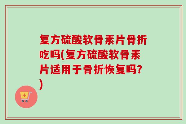 复方硫酸软骨素片骨折吃吗(复方硫酸软骨素片适用于骨折恢复吗？)