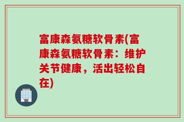 富康森氨糖软骨素(富康森氨糖软骨素：维护关节健康，活出轻松自在)