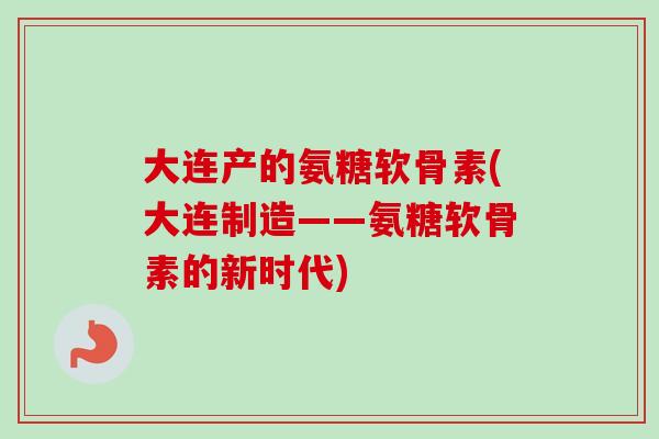 大连产的氨糖软骨素(大连制造——氨糖软骨素的新时代)