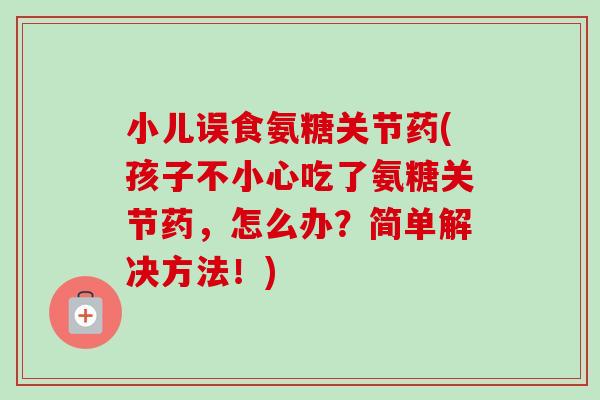 小儿误食氨糖关节药(孩子不小心吃了氨糖关节药，怎么办？简单解决方法！)