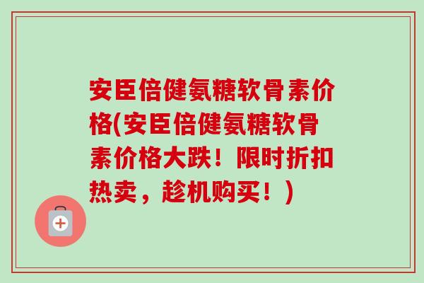 安臣倍健氨糖软骨素价格(安臣倍健氨糖软骨素价格大跌！限时折扣热卖，趁机购买！)