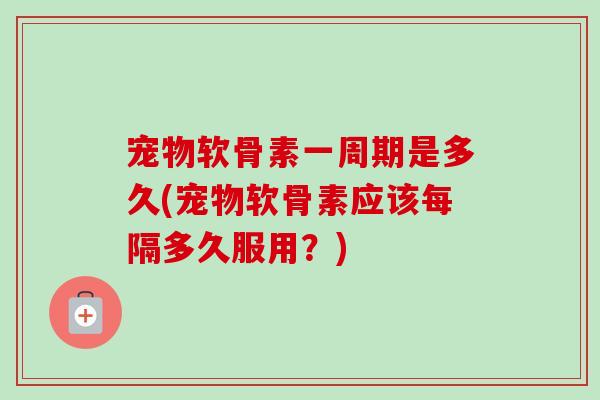 宠物软骨素一周期是多久(宠物软骨素应该每隔多久服用？)