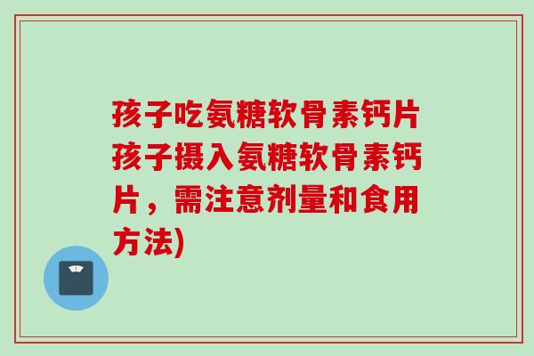 孩子吃氨糖软骨素钙片孩子摄入氨糖软骨素钙片，需注意剂量和食用方法)
