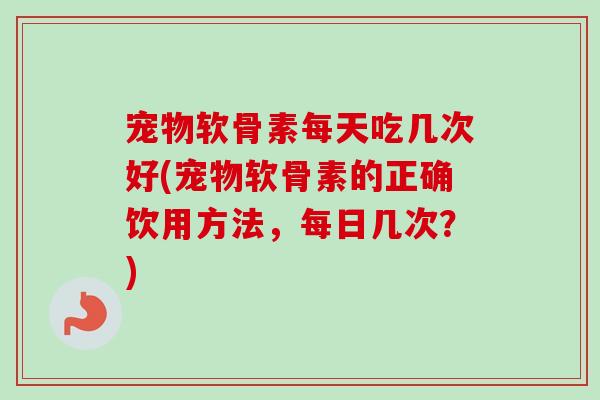 宠物软骨素每天吃几次好(宠物软骨素的正确饮用方法，每日几次？)