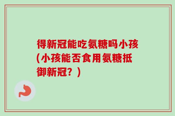 得新冠能吃氨糖吗小孩(小孩能否食用氨糖抵御新冠？)