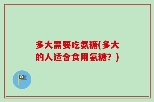多大需要吃氨糖(多大的人适合食用氨糖？)