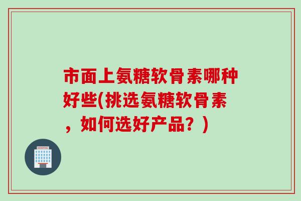 市面上氨糖软骨素哪种好些(挑选氨糖软骨素，如何选好产品？)