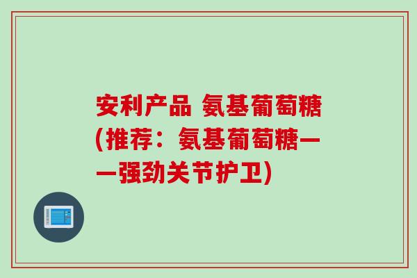 安利产品 氨基葡萄糖(推荐：氨基葡萄糖——强劲关节护卫)