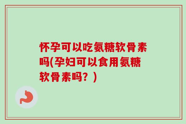 怀孕可以吃氨糖软骨素吗(孕妇可以食用氨糖软骨素吗？)