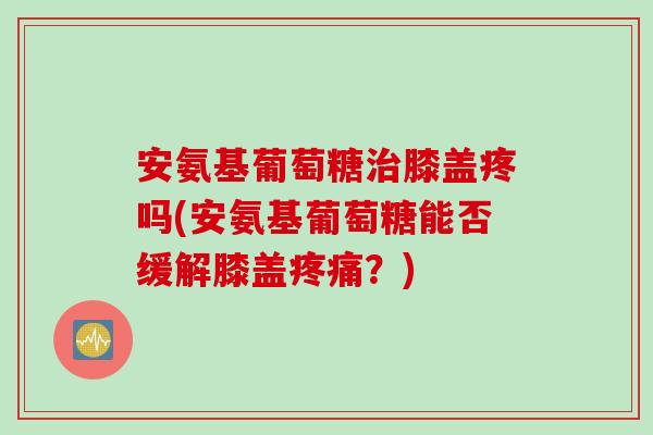 安氨基葡萄糖治膝盖疼吗(安氨基葡萄糖能否缓解膝盖疼痛？)