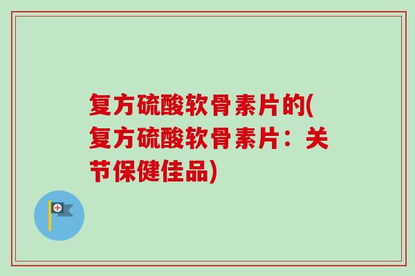 复方硫酸软骨素片的(复方硫酸软骨素片：关节保健佳品)