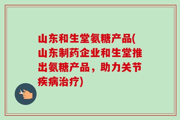 山东和生堂氨糖产品(山东制药企业和生堂推出氨糖产品，助力关节疾病治疗)
