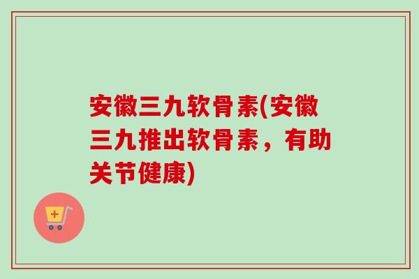安徽三九软骨素(安徽三九推出软骨素，有助关节健康)