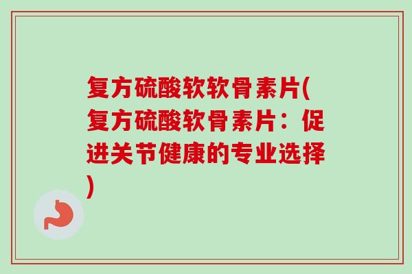 复方硫酸软软骨素片(复方硫酸软骨素片：促进关节健康的专业选择)