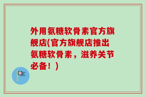 外用氨糖软骨素官方旗舰店(官方旗舰店推出氨糖软骨素，滋养关节必备！)