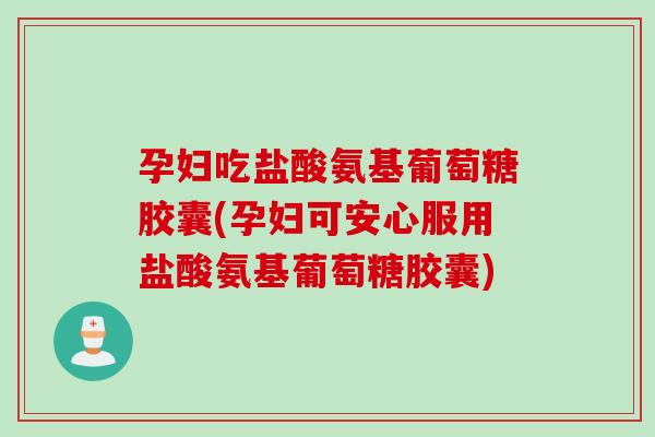 孕妇吃盐酸氨基葡萄糖胶囊(孕妇可安心服用盐酸氨基葡萄糖胶囊)