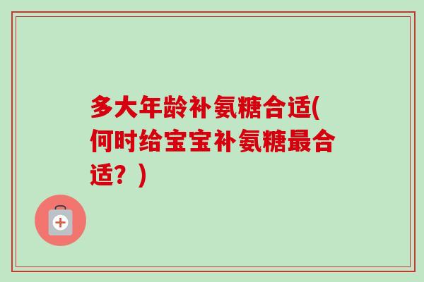 多大年龄补氨糖合适(何时给宝宝补氨糖最合适？)