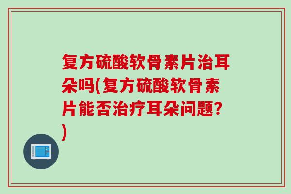 复方硫酸软骨素片治耳朵吗(复方硫酸软骨素片能否治疗耳朵问题？)