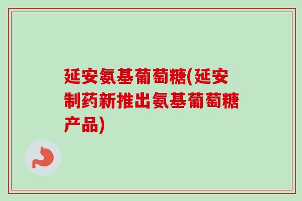 延安氨基葡萄糖(延安制药新推出氨基葡萄糖产品)