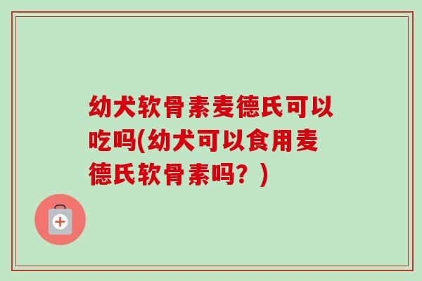 幼犬软骨素麦德氏可以吃吗(幼犬可以食用麦德氏软骨素吗？)