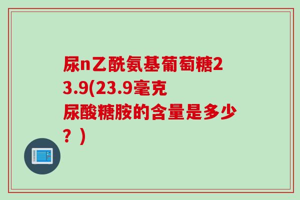 尿n乙酰氨基葡萄糖23.9(23.9毫克尿酸糖胺的含量是多少？)