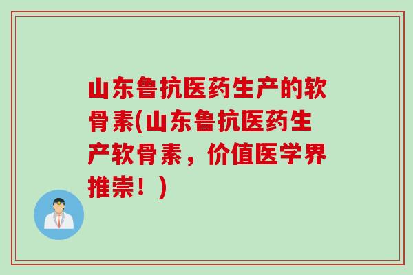 山东鲁抗医药生产的软骨素(山东鲁抗医药生产软骨素，价值医学界推崇！)