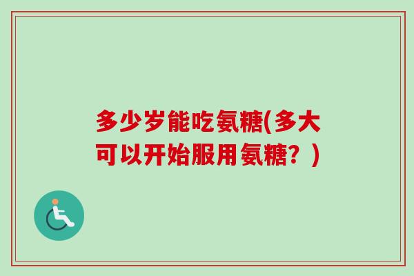 多少岁能吃氨糖(多大可以开始服用氨糖？)