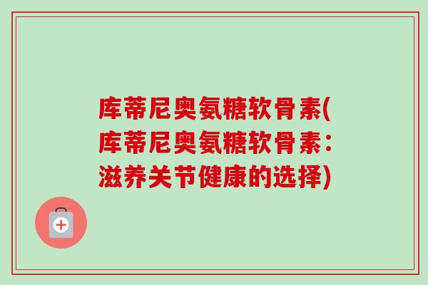 库蒂尼奥氨糖软骨素(库蒂尼奥氨糖软骨素:滋养关节健康的选择) 库蒂尼奥氨糖软骨素(库蒂尼奥氨糖软骨素:滋养关节健康的选择)
