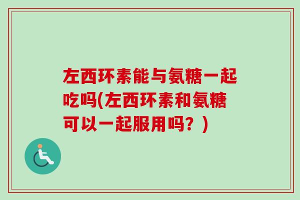 左西环素能与氨糖一起吃吗(左西环素和氨糖可以一起服用吗？)