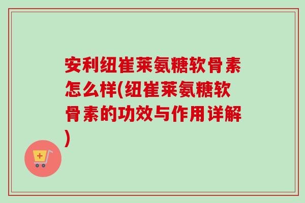 安利纽崔莱氨糖软骨素怎么样(纽崔莱氨糖软骨素的功效与作用详解)