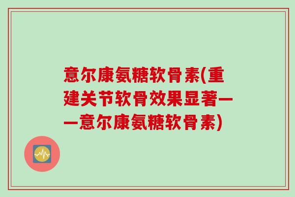 意尔康氨糖软骨素(重建关节软骨效果显著——意尔康氨糖软骨素) 意尔康氨糖软骨素(重建关节软骨效果显著——意尔康氨糖软骨素)