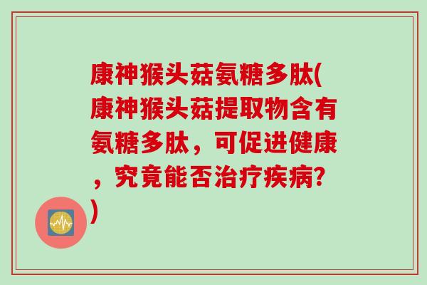 康神猴头菇氨糖多肽(康神猴头菇提取物含有氨糖多肽，可促进健康，究竟能否治疗疾病？)
