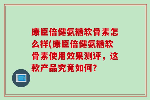 康臣倍健氨糖软骨素怎么样(康臣倍健氨糖软骨素使用效果测评，这款产品究竟如何？