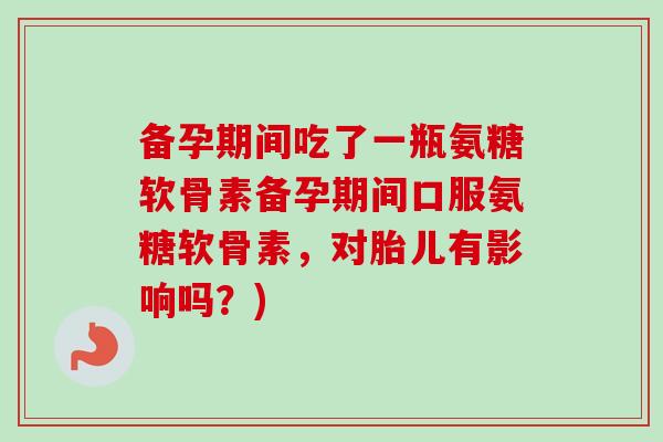 备孕期间吃了一瓶氨糖软骨素备孕期间口服氨糖软骨素,对胎儿有影响吗?) 备孕期间吃了一瓶氨糖软骨素备孕期间口服氨糖软骨素,对胎儿有影响吗?)