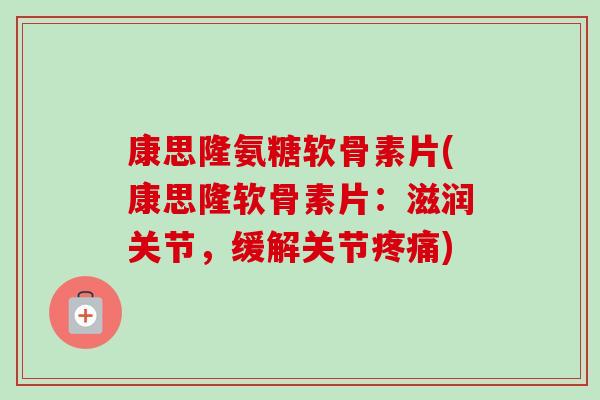 康思隆氨糖软骨素片(康思隆软骨素片：滋润关节，缓解关节)