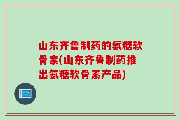 山东齐鲁制药的氨糖软骨素(山东齐鲁制药推出氨糖软骨素产品) 山东齐鲁制药的氨糖软骨素(山东齐鲁制药推出氨糖软骨素产品)