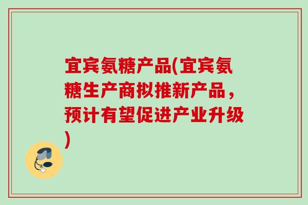 宜宾氨糖产品(宜宾氨糖生产商拟推新产品，预计有望促进产业升级)