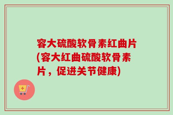 容大硫酸软骨素红曲片(容大红曲硫酸软骨素片，促进关节健康)