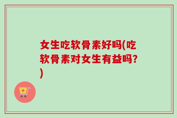 女生吃软骨素好吗(吃软骨素对女生有益吗？)