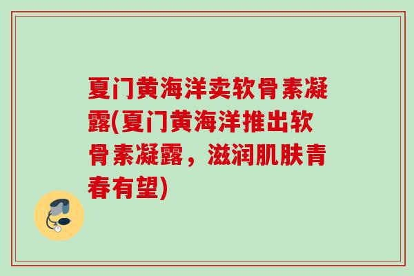 夏门黄海洋卖软骨素凝露(夏门黄海洋推出软骨素凝露,滋润青春有望) 夏门黄海洋卖软骨素凝露(夏门黄海洋推出软骨素凝露,滋润青春有望)