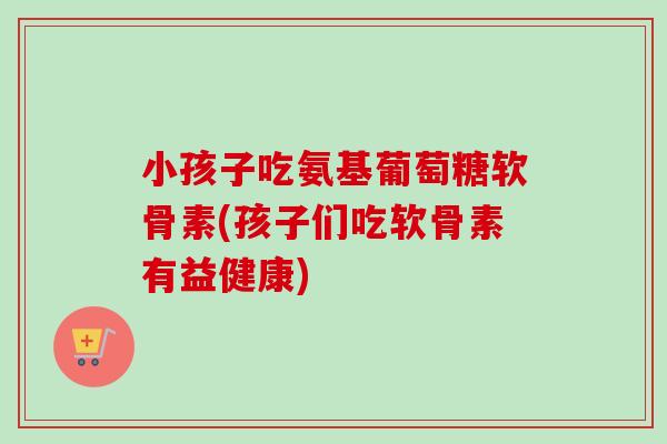 小孩子吃氨基葡萄糖软骨素(孩子们吃软骨素有益健康)