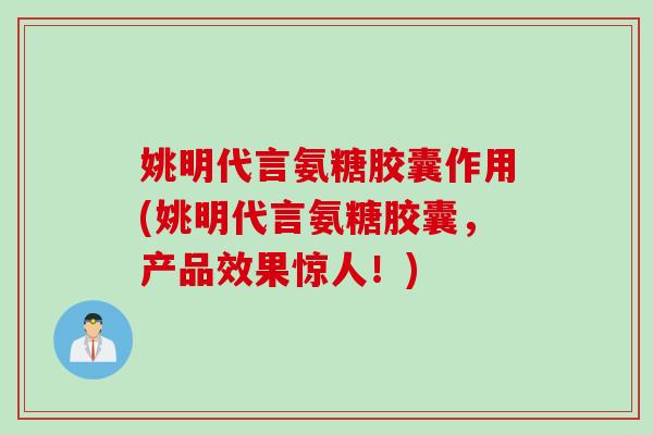 姚明代言氨糖胶囊作用(姚明代言氨糖胶囊，产品效果惊人！)