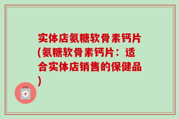 实体店氨糖软骨素钙片(氨糖软骨素钙片：适合实体店销售的保健品)